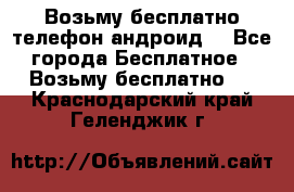 Возьму бесплатно телефон андроид  - Все города Бесплатное » Возьму бесплатно   . Краснодарский край,Геленджик г.